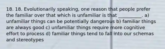 18. 18. Evolutionarily speaking, one reason that people prefer the familiar over that which is unfamiliar is that __________. a) unfamiliar things can be potentially dangerous b) familiar things are always good c) unfamiliar things require more cognitive effort to process d) familiar things tend to fall into our schemas and stereotypes