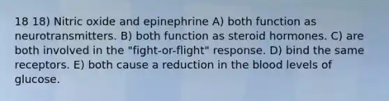 18 18) Nitric oxide and epinephrine A) both function as neurotransmitters. B) both function as steroid hormones. C) are both involved in the "fight-or-flight" response. D) bind the same receptors. E) both cause a reduction in the blood levels of glucose.