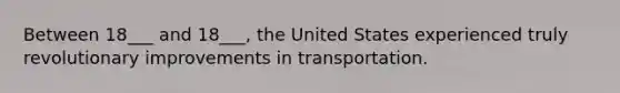 Between 18___ and 18___, the United States experienced truly revolutionary improvements in transportation.