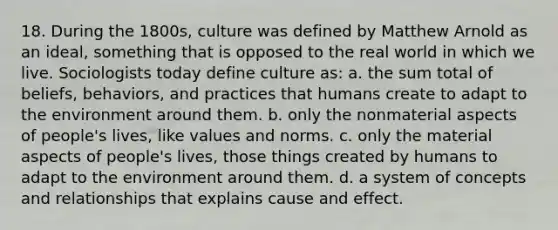 18. During the 1800s, culture was defined by Matthew Arnold as an ideal, something that is opposed to the real world in which we live. Sociologists today define culture as: a. the sum total of beliefs, behaviors, and practices that humans create to adapt to the environment around them. b. only the nonmaterial aspects of people's lives, like values and norms. c. only the material aspects of people's lives, those things created by humans to adapt to the environment around them. d. a system of concepts and relationships that explains cause and effect.