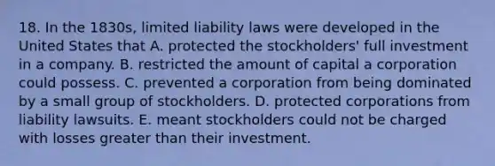 18. In the 1830s, limited liability laws were developed in the United States that A. protected the stockholders' full investment in a company. B. restricted the amount of capital a corporation could possess. C. prevented a corporation from being dominated by a small group of stockholders. D. protected corporations from liability lawsuits. E. meant stockholders could not be charged with losses greater than their investment.