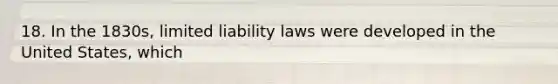 18. In the 1830s, limited liability laws were developed in the United States, which