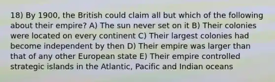 18) By 1900, the British could claim all but which of the following about their empire? A) The sun never set on it B) Their colonies were located on every continent C) Their largest colonies had become independent by then D) Their empire was larger than that of any other European state E) Their empire controlled strategic islands in the Atlantic, Pacific and Indian oceans