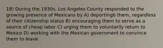 18) During the 1930s, Los Angeles County responded to the growing presence of Mexicans by A) deportingb them, regardless of their citizenship status B) encouraging them to serve as a source of cheap labor C) urging them to voluntarily return to Mexico D) working with the Mexican government to convince them to leave