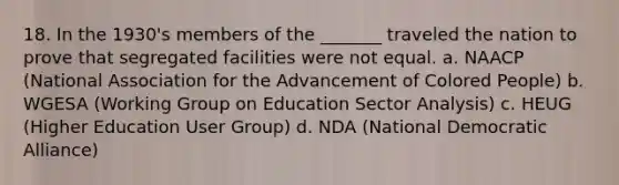 18. In the 1930's members of the _______ traveled the nation to prove that segregated facilities were not equal. a. NAACP (National Association for the Advancement of Colored People) b. WGESA (Working Group on Education Sector Analysis) c. HEUG (Higher Education User Group) d. NDA (National Democratic Alliance)