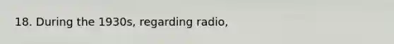 18. During the 1930s, regarding radio,