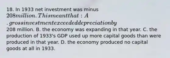 18. In 1933 net investment was minus 208 million. This meant that: A. gross investment exceeded depreciation by208 million. B. the economy was expanding in that year. C. the production of 1933's GDP used up more capital goods than were produced in that year. D. the economy produced no capital goods at all in 1933.