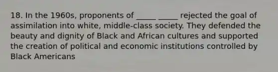 18. In the 1960s, proponents of _____ _____ rejected the goal of assimilation into white, middle-class society. They defended the beauty and dignity of Black and African cultures and supported the creation of political and economic institutions controlled by Black Americans