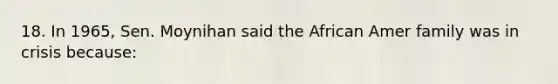 18. In 1965, Sen. Moynihan said the African Amer family was in crisis because: