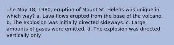 The May 18, 1980, eruption of Mount St. Helens was unique in which way? a. Lava flows erupted from the base of the volcano. b. The explosion was initially directed sideways. c. Large amounts of gases were emitted. d. The explosion was directed vertically only