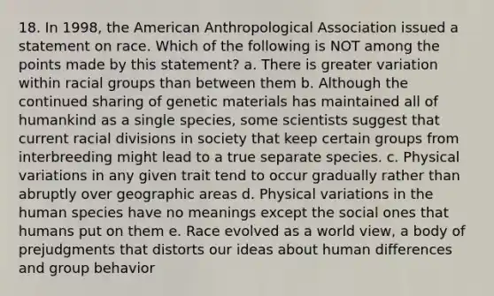 18. In 1998, the American Anthropological Association issued a statement on race. Which of the following is NOT among the points made by this statement? a. There is greater variation within racial groups than between them b. Although the continued sharing of genetic materials has maintained all of humankind as a single species, some scientists suggest that current racial divisions in society that keep certain groups from interbreeding might lead to a true separate species. c. Physical variations in any given trait tend to occur gradually rather than abruptly over geographic areas d. Physical variations in the human species have no meanings except the social ones that humans put on them e. Race evolved as a world view, a body of prejudgments that distorts our ideas about human differences and group behavior