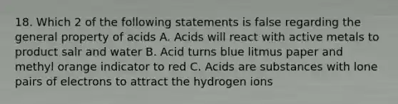 18. Which 2 of the following statements is false regarding the general property of acids A. Acids will react with active metals to product salr and water B. Acid turns blue litmus paper and methyl orange indicator to red C. Acids are substances with lone pairs of electrons to attract the hydrogen ions