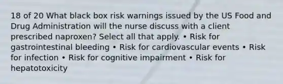 18 of 20 What black box risk warnings issued by the US Food and Drug Administration will the nurse discuss with a client prescribed naproxen? Select all that apply. • Risk for gastrointestinal bleeding • Risk for cardiovascular events • Risk for infection • Risk for cognitive impairment • Risk for hepatotoxicity