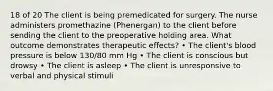 18 of 20 The client is being premedicated for surgery. The nurse administers promethazine (Phenergan) to the client before sending the client to the preoperative holding area. What outcome demonstrates therapeutic effects? • The client's blood pressure is below 130/80 mm Hg • The client is conscious but drowsy • The client is asleep • The client is unresponsive to verbal and physical stimuli