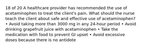 18 of 20 A healthcare provider has recommended the use of acetaminophen to treat the client's pain. What should the nurse teach the client about safe and effective use of acetaminophen? • Avoid taking more than 3000 mg in any 24-hour period • Avoid drinking grapefruit juice with acetaminophen • Take the medication with food to prevent GI upset • Avoid excessive doses because there is no antidote