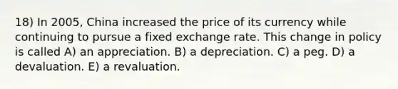 18) In 2005, China increased the price of its currency while continuing to pursue a fixed exchange rate. This change in policy is called A) an appreciation. B) a depreciation. C) a peg. D) a devaluation. E) a revaluation.