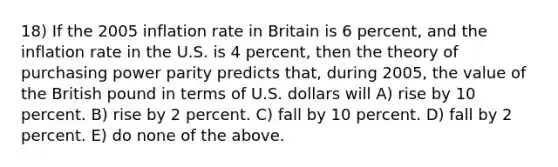 18) If the 2005 inflation rate in Britain is 6 percent, and the inflation rate in the U.S. is 4 percent, then the theory of purchasing power parity predicts that, during 2005, the value of the British pound in terms of U.S. dollars will A) rise by 10 percent. B) rise by 2 percent. C) fall by 10 percent. D) fall by 2 percent. E) do none of the above.