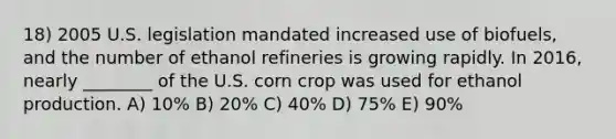 18) 2005 U.S. legislation mandated increased use of biofuels, and the number of ethanol refineries is growing rapidly. In 2016, nearly ________ of the U.S. corn crop was used for ethanol production. A) 10% B) 20% C) 40% D) 75% E) 90%