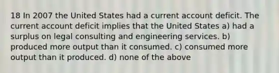 18 In 2007 the United States had a current account deficit. The current account deficit implies that the United States a) had a surplus on legal consulting and engineering services. b) produced more output than it consumed. c) consumed more output than it produced. d) none of the above