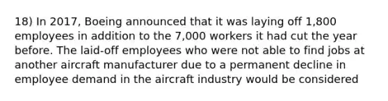 18) In 2017, Boeing announced that it was laying off 1,800 employees in addition to the 7,000 workers it had cut the year before. The laid-off employees who were not able to find jobs at another aircraft manufacturer due to a permanent decline in employee demand in the aircraft industry would be considered