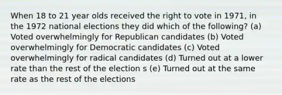 When 18 to 21 year olds received the right to vote in 1971, in the 1972 national elections they did which of the following? (a) Voted overwhelmingly for Republican candidates (b) Voted overwhelmingly for Democratic candidates (c) Voted overwhelmingly for radical candidates (d) Turned out at a lower rate than the rest of the election s (e) Turned out at the same rate as the rest of the elections