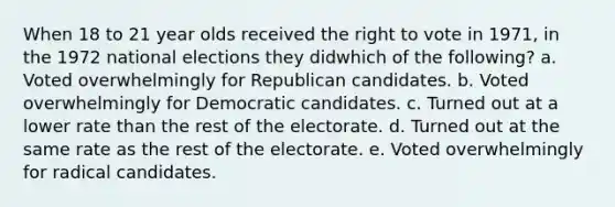 When 18 to 21 year olds received the right to vote in 1971, in the 1972 national elections they didwhich of the following? a. Voted overwhelmingly for Republican candidates. b. Voted overwhelmingly for Democratic candidates. c. Turned out at a lower rate than the rest of the electorate. d. Turned out at the same rate as the rest of the electorate. e. Voted overwhelmingly for radical candidates.