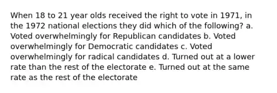 When 18 to 21 year olds received the right to vote in 1971, in the 1972 national elections they did which of the following? a. Voted overwhelmingly for Republican candidates b. Voted overwhelmingly for Democratic candidates c. Voted overwhelmingly for radical candidates d. Turned out at a lower rate than the rest of the electorate e. Turned out at the same rate as the rest of the electorate