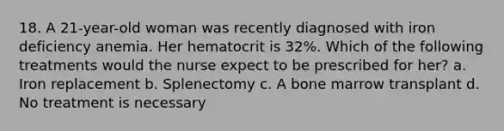 18. A 21-year-old woman was recently diagnosed with iron deficiency anemia. Her hematocrit is 32%. Which of the following treatments would the nurse expect to be prescribed for her? a. Iron replacement b. Splenectomy c. A bone marrow transplant d. No treatment is necessary