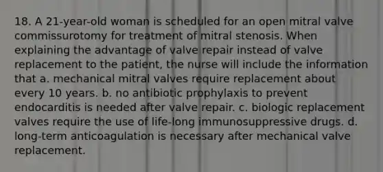 18. A 21-year-old woman is scheduled for an open mitral valve commissurotomy for treatment of mitral stenosis. When explaining the advantage of valve repair instead of valve replacement to the patient, the nurse will include the information that a. mechanical mitral valves require replacement about every 10 years. b. no antibiotic prophylaxis to prevent endocarditis is needed after valve repair. c. biologic replacement valves require the use of life-long immunosuppressive drugs. d. long-term anticoagulation is necessary after mechanical valve replacement.