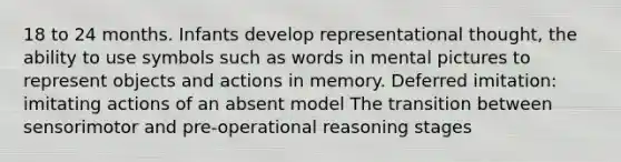 18 to 24 months. Infants develop representational thought, the ability to use symbols such as words in mental pictures to represent objects and actions in memory. Deferred imitation: imitating actions of an absent model The transition between sensorimotor and pre-operational reasoning stages