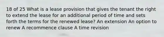 18 of 25 What is a lease provision that gives the tenant the right to extend the lease for an additional period of time and sets forth the terms for the renewed lease? An extension An option to renew A recommence clause A time revision