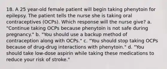 18. A 25 year-old female patient will begin taking phenytoin for epilepsy. The patient tells the nurse she is taking oral contraceptives (OCPs). Which response will the nurse give? a. "Continue taking OCPs because phenytoin is not safe during pregnancy." b. "You should use a backup method of contraception along with OCPs." c. "You should stop taking OCPs because of drug-drug interactions with phenytoin." d. "You should take low-dose aspirin while taking these medications to reduce your risk of stroke."