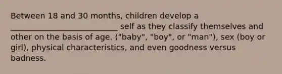 Between 18 and 30 months, children develop a ___________________________ self as they classify themselves and other on the basis of age. ("baby", "boy", or "man"), sex (boy or girl), physical characteristics, and even goodness versus badness.