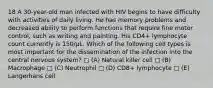 18 A 30-year-old man infected with HIV begins to have difficulty with activities of daily living. He has memory problems and decreased ability to perform functions that require fine motor control, such as writing and painting. His CD4+ lymphocyte count currently is 150/µL. Which of the following cell types is most important for the dissemination of the infection into the central nervous system? □ (A) Natural killer cell □ (B) Macrophage □ (C) Neutrophil □ (D) CD8+ lymphocyte □ (E) Langerhans cell