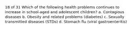 18 of 31 Which of the following health problems continues to increase in school-aged and adolescent children? a. Contagious diseases b. Obesity and related problems (diabetes) c. Sexually transmitted diseases (STDs) d. Stomach flu (viral gastroenteritis)