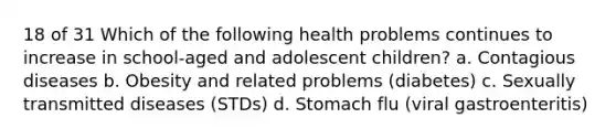 18 of 31 Which of the following health problems continues to increase in school-aged and adolescent children? a. Contagious diseases b. Obesity and related problems (diabetes) c. Sexually transmitted diseases (STDs) d. Stomach flu (viral gastroenteritis)