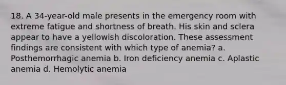 18. A 34-year-old male presents in the emergency room with extreme fatigue and shortness of breath. His skin and sclera appear to have a yellowish discoloration. These assessment findings are consistent with which type of anemia? a. Posthemorrhagic anemia b. Iron deficiency anemia c. Aplastic anemia d. Hemolytic anemia