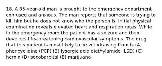 18. A 35-year-old man is brought to the emergency department confused and anxious. The man reports that someone is trying to kill him but he does not know who the person is. Initial physical examination reveals elevated heart and respiration rates. While in the emergency room the patient has a seizure and then develops life-threatening cardiovascular symptoms. The drug that this patient is most likely to be withdrawing from is (A) phencyclidine (PCP) (B) lysergic acid diethylamide (LSD) (C) heroin (D) secobarbital (E) marijuana