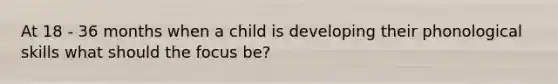 At 18 - 36 months when a child is developing their phonological skills what should the focus be?