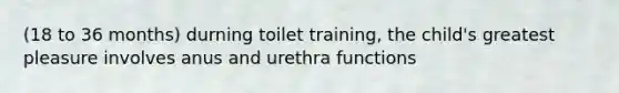 (18 to 36 months) durning toilet training, the child's greatest pleasure involves anus and urethra functions