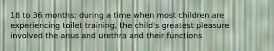 18 to 36 months; during a time when most children are experiencing toilet training, the child's greatest pleasure involved the anus and urethra and their functions