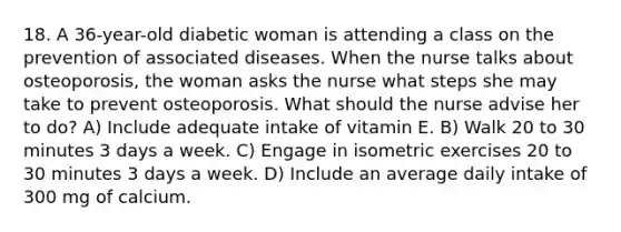 18. A 36-year-old diabetic woman is attending a class on the prevention of associated diseases. When the nurse talks about osteoporosis, the woman asks the nurse what steps she may take to prevent osteoporosis. What should the nurse advise her to do? A) Include adequate intake of vitamin E. B) Walk 20 to 30 minutes 3 days a week. C) Engage in isometric exercises 20 to 30 minutes 3 days a week. D) Include an average daily intake of 300 mg of calcium.