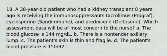 18. A 38-year-old patient who had a kidney transplant 8 years ago is receiving the immunosuppressants tacrolimus (Prograf), cyclosporine (Sandimmune), and prednisone (Deltasone). Which assessment data will be of most concern to the nurse? a. The blood glucose is 144 mg/dL. b. There is a nontender axillary lump. c. The patient's skin is thin and fragile. d. The patient's blood pressure is 150/92.