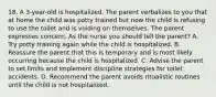 18. A 3-year-old is hospitalized. The parent verbalizes to you that at home the child was potty trained but now the child is refusing to use the toilet and is voiding on themselves. The parent expresses concern. As the nurse you should tell the parent? A. Try potty training again while the child is hospitalized. B. Reassure the parent that this is temporary and is most likely occurring because the child is hospitalized. C. Advise the parent to set limits and implement discipline strategies for toilet accidents. D. Recommend the parent avoids ritualistic routines until the child is not hospitalized.