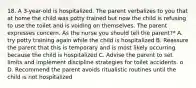 18. A 3-year-old is hospitalized. The parent verbalizes to you that at home the child was potty trained but now the child is refusing to use the toilet and is voiding on themselves. The parent expresses concern. As the nurse you should tell the parent?* A. try potty training again while the child is hospitalized B. Reassure the parent that this is temporary and is most likely occurring because the child is hospitalized C. Advise the parent to set limits and implement discipline strategies for toilet accidents. o D. Recommend the parent avoids ritualistic routines until the child is not hospitalized