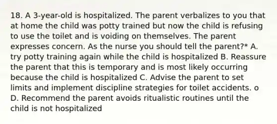 18. A 3-year-old is hospitalized. The parent verbalizes to you that at home the child was potty trained but now the child is refusing to use the toilet and is voiding on themselves. The parent expresses concern. As the nurse you should tell the parent?* A. try potty training again while the child is hospitalized B. Reassure the parent that this is temporary and is most likely occurring because the child is hospitalized C. Advise the parent to set limits and implement discipline strategies for toilet accidents. o D. Recommend the parent avoids ritualistic routines until the child is not hospitalized