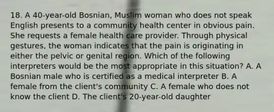 18. A 40-year-old Bosnian, Muslim woman who does not speak English presents to a community health center in obvious pain. She requests a female health care provider. Through physical gestures, the woman indicates that the pain is originating in either the pelvic or genital region. Which of the following interpreters would be the most appropriate in this situation? A. A Bosnian male who is certified as a medical interpreter B. A female from the client's community C. A female who does not know the client D. The client's 20-year-old daughter