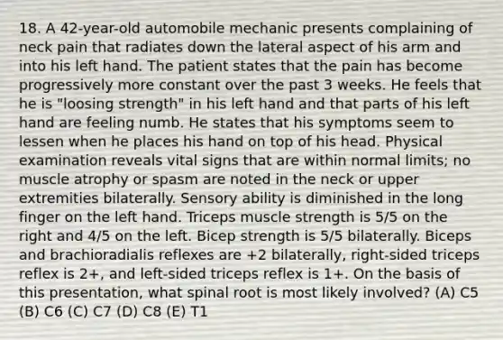 18. A 42-year-old automobile mechanic presents complaining of neck pain that radiates down the lateral aspect of his arm and into his left hand. The patient states that the pain has become progressively more constant over the past 3 weeks. He feels that he is "loosing strength" in his left hand and that parts of his left hand are feeling numb. He states that his symptoms seem to lessen when he places his hand on top of his head. Physical examination reveals vital signs that are within normal limits; no muscle atrophy or spasm are noted in the neck or upper extremities bilaterally. Sensory ability is diminished in the long finger on the left hand. Triceps muscle strength is 5/5 on the right and 4/5 on the left. Bicep strength is 5/5 bilaterally. Biceps and brachioradialis reflexes are +2 bilaterally, right-sided triceps reflex is 2+, and left-sided triceps reflex is 1+. On the basis of this presentation, what spinal root is most likely involved? (A) C5 (B) C6 (C) C7 (D) C8 (E) T1