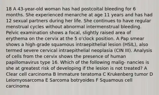 18 A 43-year-old woman has had postcoital bleeding for 6 months. She experienced menarche at age 11 years and has had 12 sexual partners during her life. She continues to have regular menstrual cycles without abnormal intermenstrual bleeding. Pelvic examination shows a focal, slightly raised area of erythema on the cervix at the 5 o'clock position. A Pap smear shows a high-grade squamous intraepithelial lesion (HSIL), also termed severe cervical intraepithelial neoplasia (CIN III). Analysis of cells from the cervix shows the presence of human papillomavirus type 16. Which of the following malig- nancies is she at greatest risk of developing if the lesion is not treated? A Clear cell carcinoma B Immature teratoma C Krukenberg tumor D Leiomyosarcoma E Sarcoma botryoides F Squamous cell carcinoma