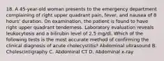 18. A 45-year-old woman presents to the emergency department complaining of right upper quadrant pain, fever, and nausea of 8 hours' duration. On examination, the patient is found to have right upper quadrant tenderness. Laboratory evaluation reveals leukocytosis and a bilirubin level of 2.5 mg/dl. Which of the following tests is the most accurate method of confirming the clinical diagnosis of acute cholecystitis? Abdominal ultrasound B. Cholescintigraphy C. Abdominal CT D. Abdominal x-ray